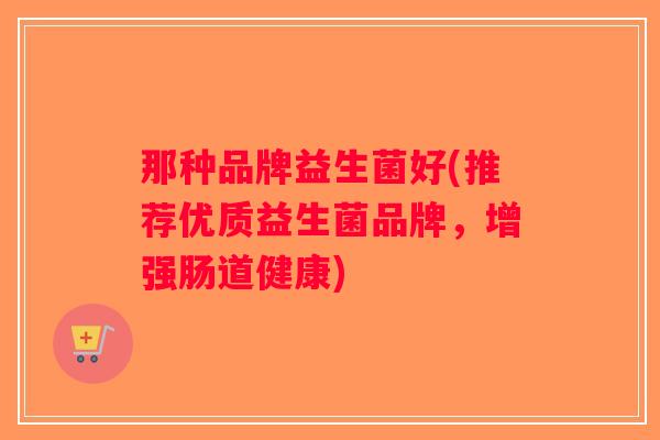 那种品牌益生菌好(推荐优质益生菌品牌,增强肠道健康) 那种品牌益生菌好(推荐优质益生菌品牌,增强肠道健康)