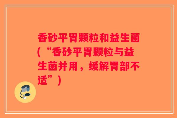 香砂平胃颗粒和益生菌(“香砂平胃颗粒与益生菌并用,缓解胃部不适”) 香砂平胃颗粒和益生菌(“香砂平胃颗粒与益生菌并用,缓解胃部不适”)