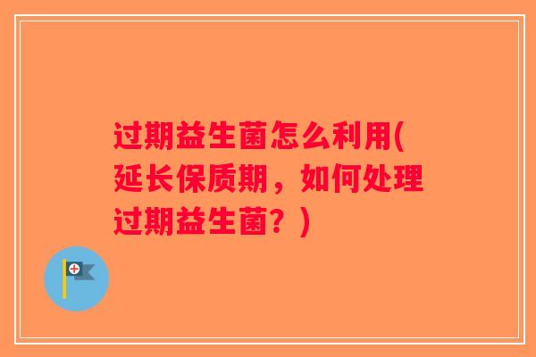 过期益生菌怎么利用(延长保质期,如何处理过期益生菌?) 过期益生菌怎么利用(延长保质期,如何处理过期益生菌?)