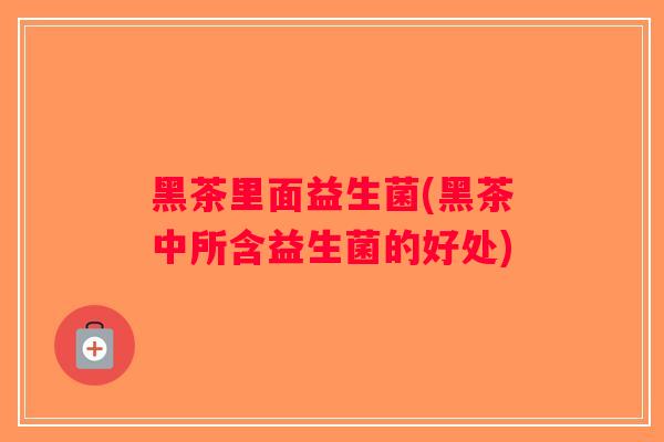 黑茶里面益生菌(黑茶中所含益生菌的好处)