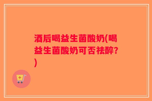 酒后喝益生菌酸奶(喝益生菌酸奶可否祛醉？)