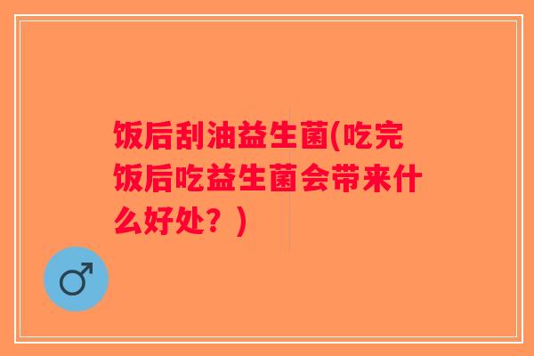 饭后刮油益生菌(吃完饭后吃益生菌会带来什么好处?) 饭后刮油益生菌(吃完饭后吃益生菌会带来什么好处?)
