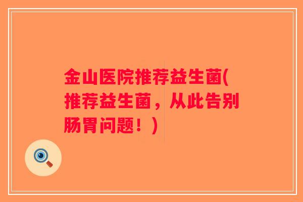 金山医院推荐益生菌(推荐益生菌,从此告别肠胃问题!) 金山医院推荐益生菌(推荐益生菌,从此告别肠胃问题!)