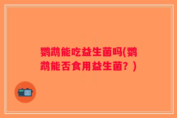 鹦鹉能吃益生菌吗(鹦鹉能否食用益生菌？)