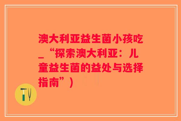 澳大利亚益生菌小孩吃_“探索澳大利亚：儿童益生菌的益处与选择指南”)