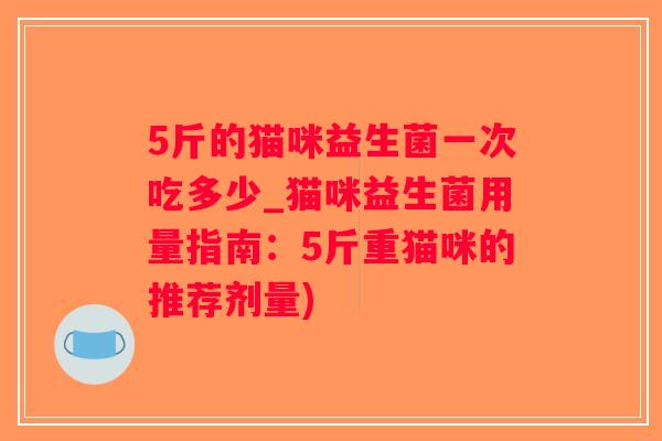 5斤的猫咪益生菌一次吃多少_猫咪益生菌用量指南:5斤重猫咪的推荐剂量) 5斤的猫咪益生菌一次吃多少_猫咪益生菌用量指南:5斤重猫咪的推荐剂量)