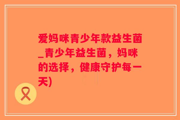 爱妈咪青少年款益生菌_青少年益生菌,妈咪的选择,健康守护每一天) 爱妈咪青少年款益生菌_青少年益生菌,妈咪的选择,健康守护每一天)