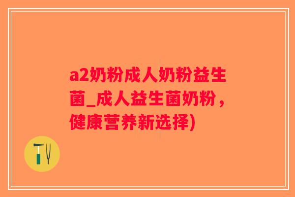 a2奶粉成人奶粉益生菌_成人益生菌奶粉，健康营养新选择)