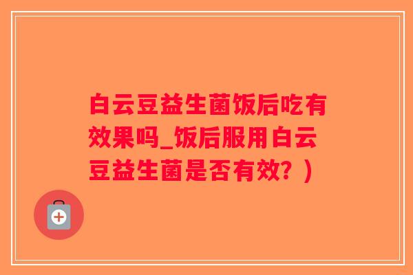 白云豆益生菌饭后吃有效果吗_饭后服用白云豆益生菌是否有效?) 白云豆益生菌饭后吃有效果吗_饭后服用白云豆益生菌是否有效?)