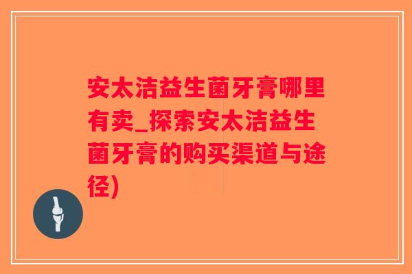 安太洁益生菌牙膏哪里有卖_探索安太洁益生菌牙膏的购买渠道与途径) 安太洁益生菌牙膏哪里有卖_探索安太洁益生菌牙膏的购买渠道与途径)