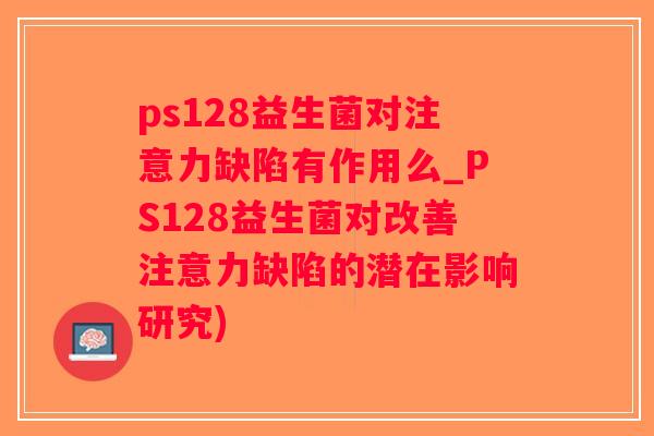 ps128益生菌对注意力缺陷有作用么_PS128益生菌对改善注意力缺陷的潜在影响研究)
