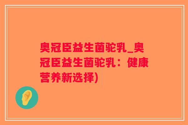奥冠臣益生菌驼乳_奥冠臣益生菌驼乳：健康营养新选择)