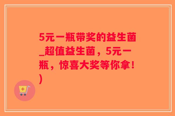 5元一瓶带奖的益生菌_超值益生菌，5元一瓶，惊喜大奖等你拿！)