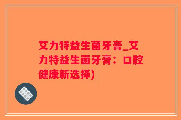 艾力特益生菌牙膏_艾力特益生菌牙膏：口腔健康新选择)