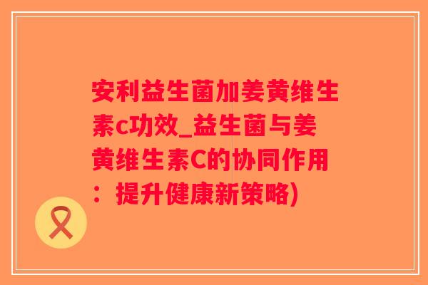 安利益生菌加姜黄维生素c功效_益生菌与姜黄维生素C的协同作用:提升健康新策略) 安利益生菌加姜黄维生素c功效_益生菌与姜黄维生素C的协同作用:提升健康新策略)