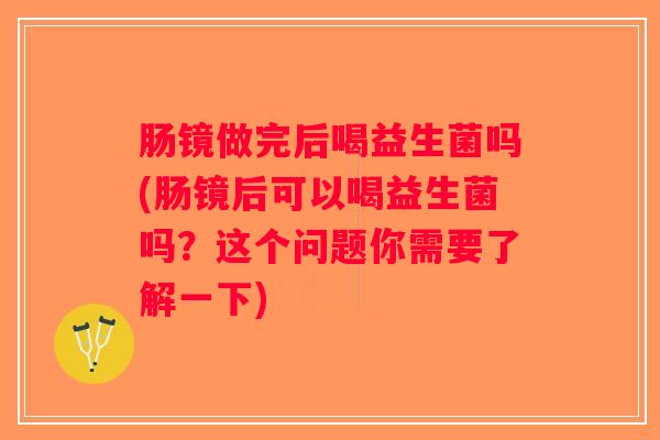 肠镜做完后喝益生菌吗(肠镜后可以喝益生菌吗？这个问题你需要了解一下)