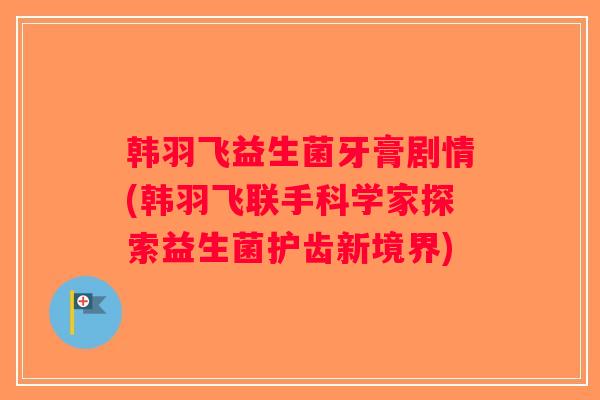 韩羽飞益生菌牙膏剧情(韩羽飞联手科学家探索益生菌护齿新境界)