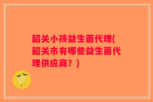 韶关小孩益生菌代理(韶关市有哪些益生菌代理供应商？)
