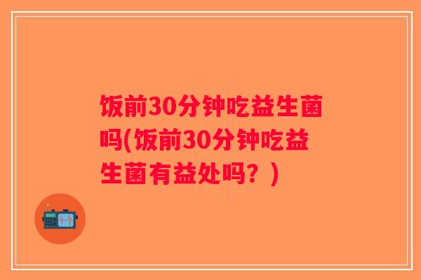 饭前30分钟吃益生菌吗(饭前30分钟吃益生菌有益处吗？)