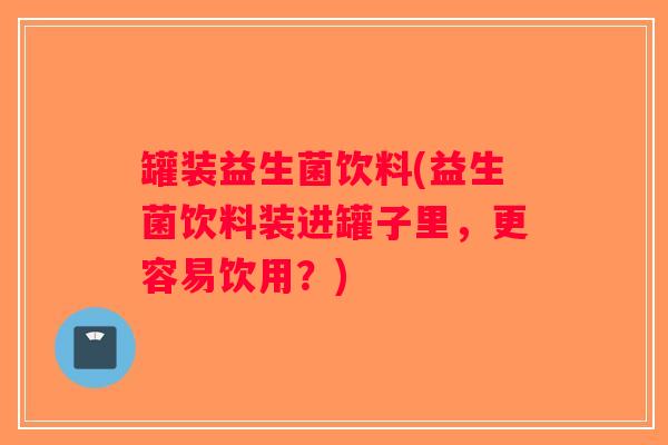 罐装益生菌饮料(益生菌饮料装进罐子里,更容易饮用?) 罐装益生菌饮料(益生菌饮料装进罐子里,更容易饮用?)