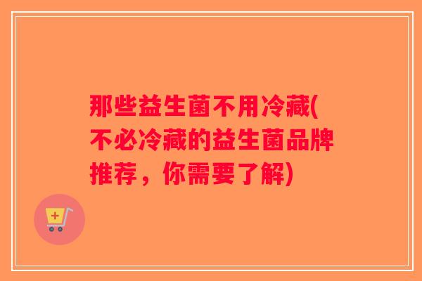 那些益生菌不用冷藏(不必冷藏的益生菌品牌推荐,你需要了解) 那些益生菌不用冷藏(不必冷藏的益生菌品牌推荐,你需要了解)