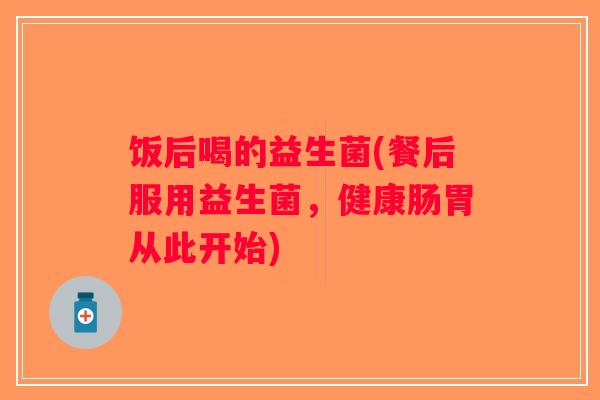 饭后喝的益生菌(餐后服用益生菌,健康肠胃从此开始) 饭后喝的益生菌(餐后服用益生菌,健康肠胃从此开始)