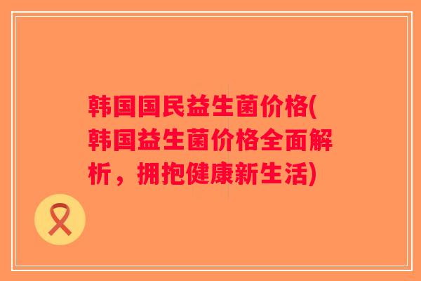 韩国国民益生菌价格(韩国益生菌价格全面解析，拥抱健康新生活)