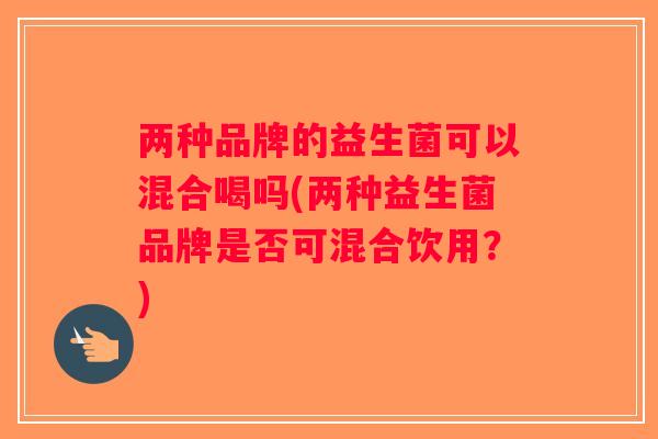两种品牌的益生菌可以混合喝吗(两种益生菌品牌是否可混合饮用？)