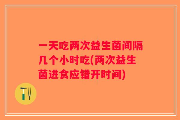 一天吃两次益生菌间隔几个小时吃(两次益生菌进食应错开时间)