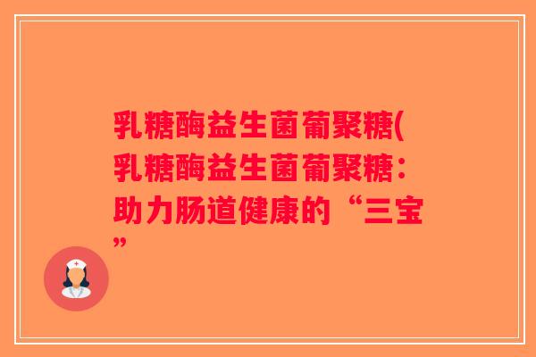 乳糖酶益生菌葡聚糖(乳糖酶益生菌葡聚糖：助力肠道健康的“三宝”