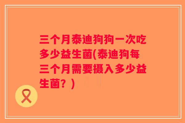 三个月泰迪狗狗一次吃多少益生菌(泰迪狗每三个月需要摄入多少益生菌？)