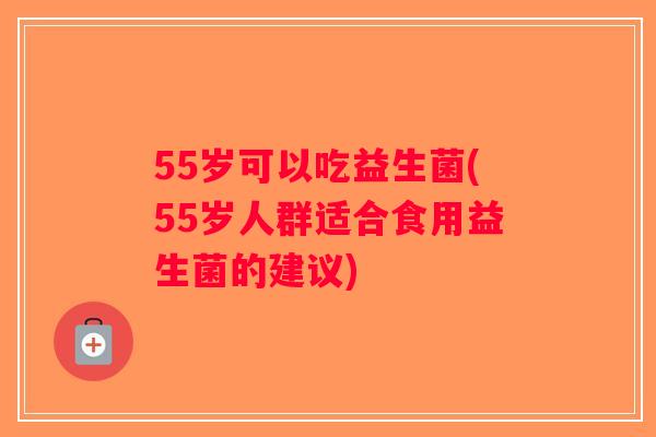55岁可以吃益生菌(55岁人群适合食用益生菌的建议)