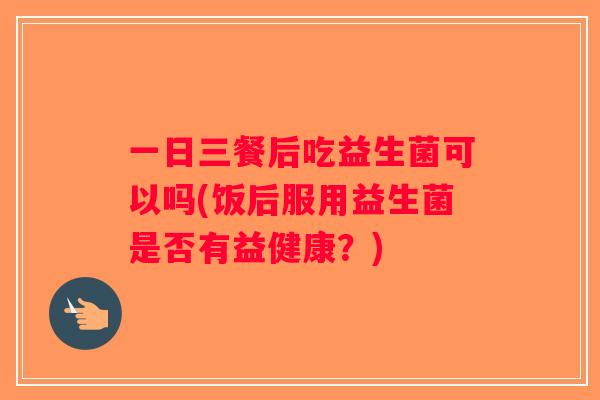一日三餐后吃益生菌可以吗(饭后服用益生菌是否有益健康？)