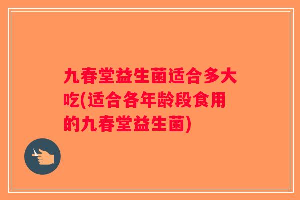 九春堂益生菌适合多大吃(适合各年龄段食用的九春堂益生菌)