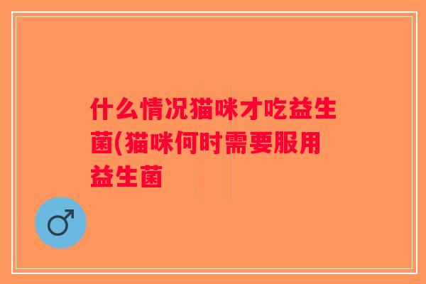 什么情况猫咪才吃益生菌(猫咪何时需要服用益生菌