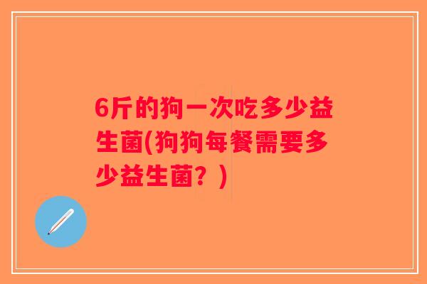 6斤的狗一次吃多少益生菌(狗狗每餐需要多少益生菌？)