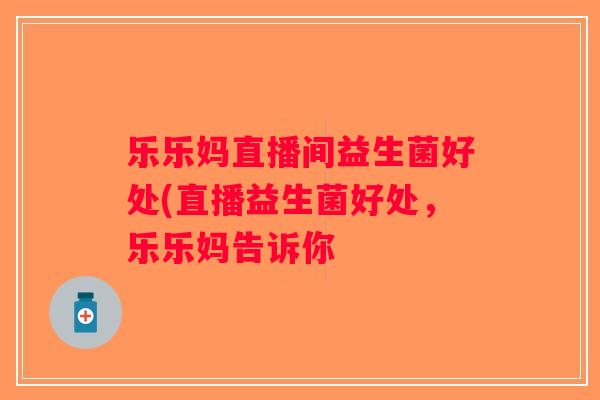 乐乐妈直播间益生菌好处(直播益生菌好处，乐乐妈告诉你
