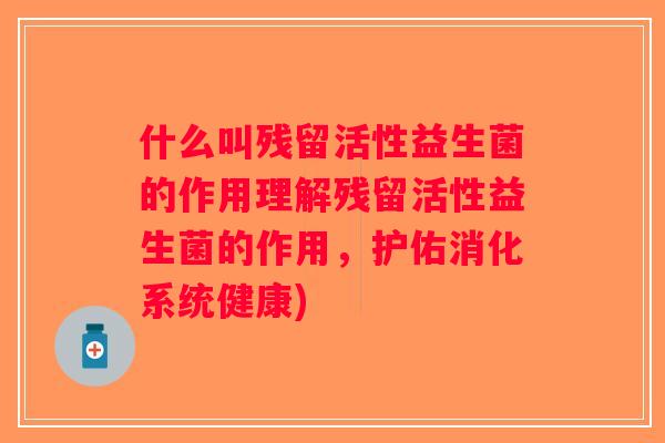 什么叫残留活性益生菌的作用理解残留活性益生菌的作用，护佑消化系统健康)