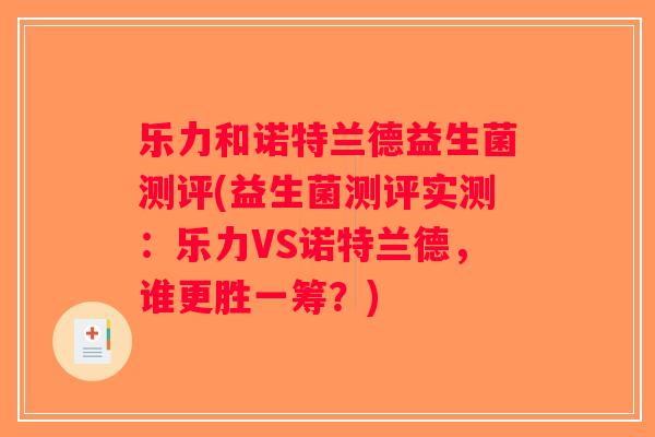 乐力和诺特兰德益生菌测评(益生菌测评实测:乐力VS诺特兰德,谁更胜一筹?) 乐力和诺特兰德益生菌测评(益生菌测评实测:乐力VS诺特兰德,谁更胜一筹?)