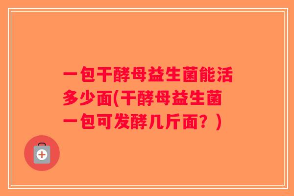一包干酵母益生菌能活多少面(干酵母益生菌一包可发酵几斤面？)