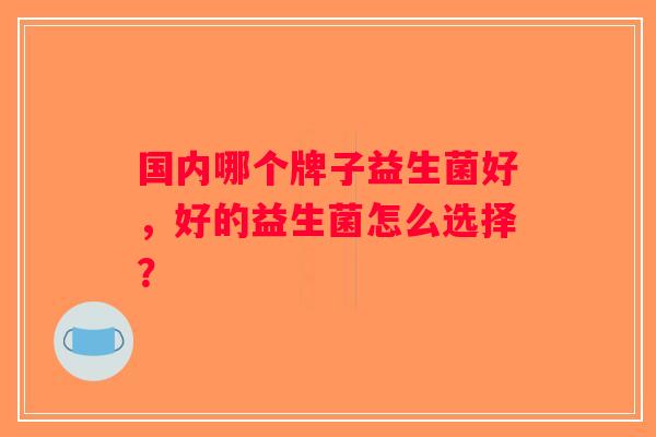 国内哪个牌子益生菌好,好的益生菌怎么选择? 国内哪个牌子益生菌好,好的益生菌怎么选择?