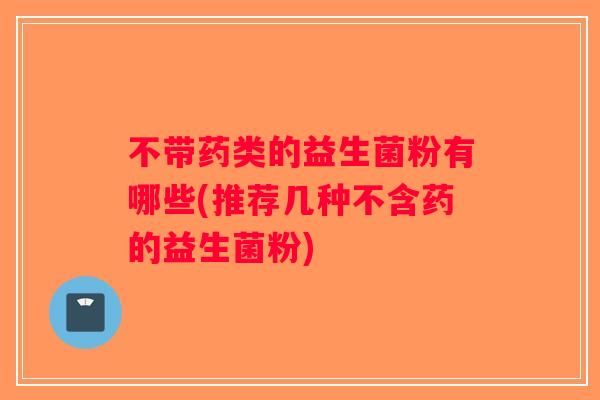 不带药类的益生菌粉有哪些(推荐几种不含药的益生菌粉) 不带药类的益生菌粉有哪些(推荐几种不含药的益生菌粉)