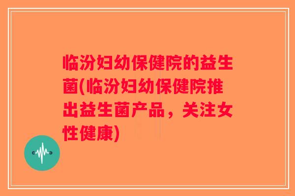 临汾妇幼保健院的益生菌(临汾妇幼保健院推出益生菌产品，关注女性健康)