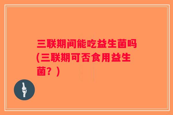 三联期间能吃益生菌吗(三联期可否食用益生菌？)