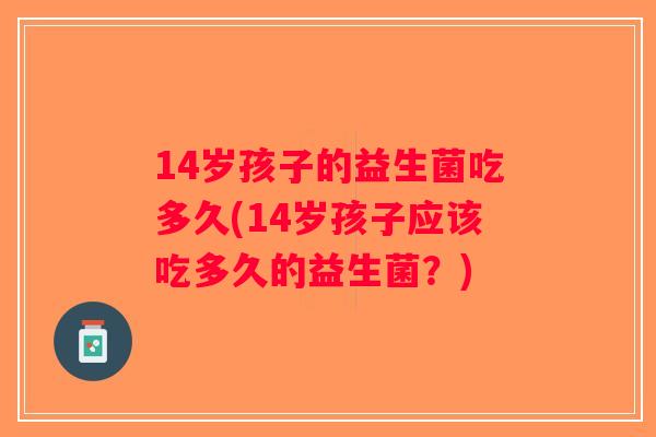 14岁孩子的益生菌吃多久(14岁孩子应该吃多久的益生菌？)