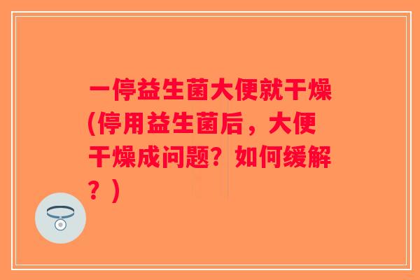 一停益生菌大便就干燥(停用益生菌后，大便干燥成问题？如何缓解？)