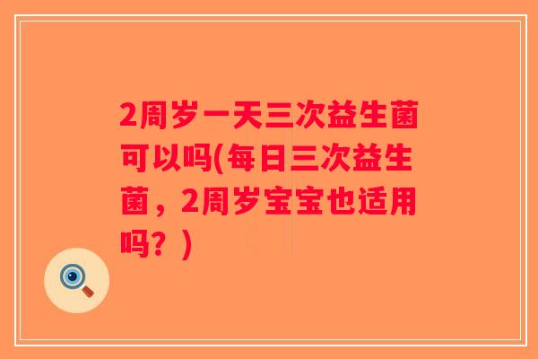 2周岁一天三次益生菌可以吗(每日三次益生菌,2周岁宝宝也适用吗?) 2周岁一天三次益生菌可以吗(每日三次益生菌,2周岁宝宝也适用吗?)