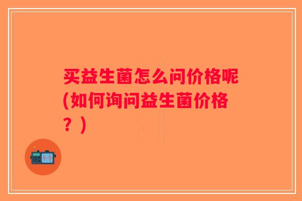 买益生菌怎么问价格呢(如何询问益生菌价格？)