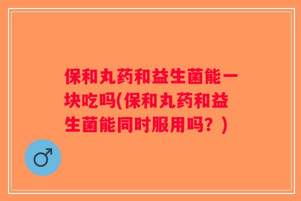 保和丸药和益生菌能一块吃吗(保和丸药和益生菌能同时服用吗？)