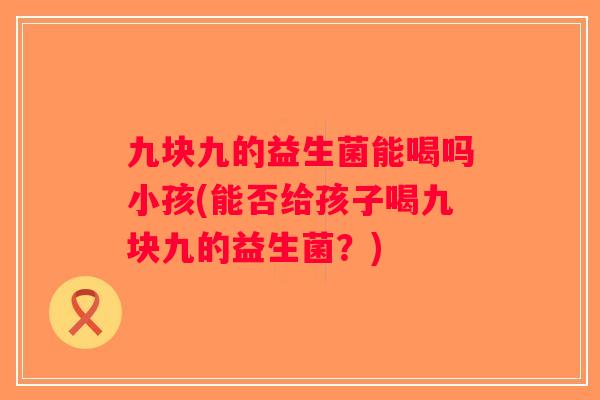 九块九的益生菌能喝吗小孩(能否给孩子喝九块九的益生菌？)